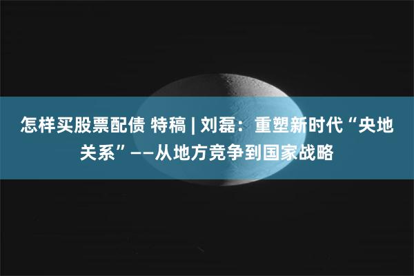 怎样买股票配债 特稿 | 刘磊：重塑新时代“央地关系”——从地方竞争到国家战略