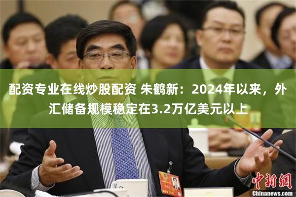 配资专业在线炒股配资 朱鹤新：2024年以来，外汇储备规模稳定在3.2万亿美元以上