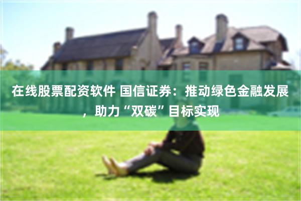 在线股票配资软件 国信证券：推动绿色金融发展，助力“双碳”目标实现