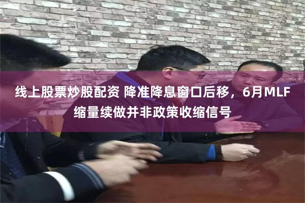 线上股票炒股配资 降准降息窗口后移，6月MLF缩量续做并非政策收缩信号