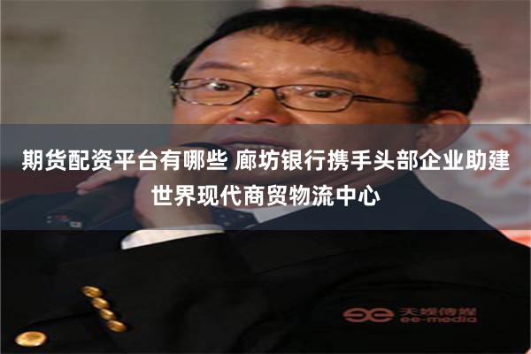 期货配资平台有哪些 廊坊银行携手头部企业助建世界现代商贸物流中心