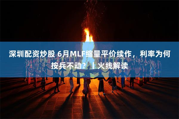 深圳配资炒股 6月MLF缩量平价续作，利率为何按兵不动？丨火线解读