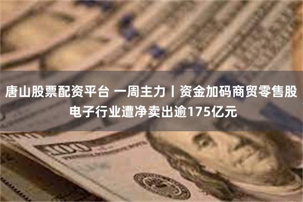 唐山股票配资平台 一周主力丨资金加码商贸零售股 电子行业遭净卖出逾175亿元