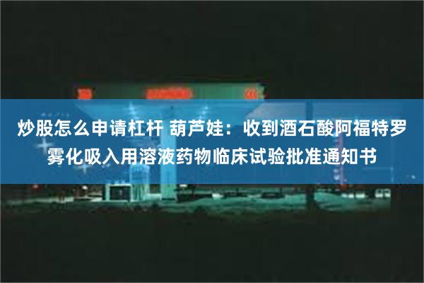 炒股怎么申请杠杆 葫芦娃：收到酒石酸阿福特罗雾化吸入用溶液药物临床试验批准通知书