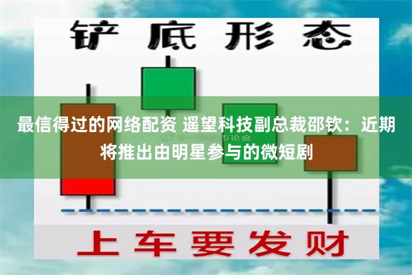 最信得过的网络配资 遥望科技副总裁邵钦：近期将推出由明星参与的微短剧