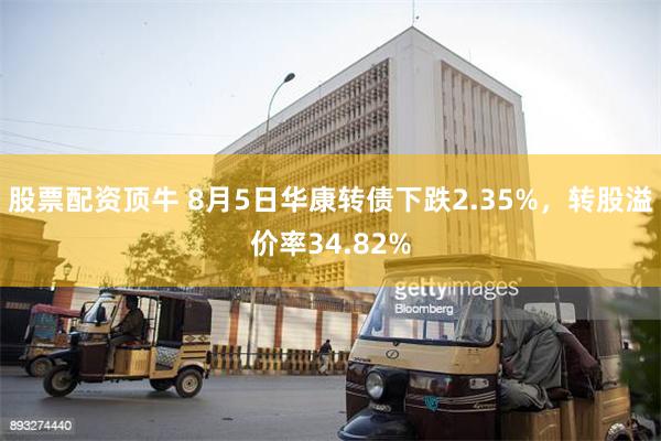 股票配资顶牛 8月5日华康转债下跌2.35%，转股溢价率34.82%