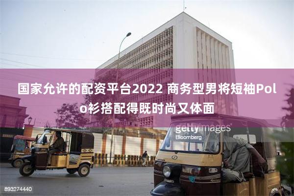 国家允许的配资平台2022 商务型男将短袖Polo衫搭配得既时尚又体面