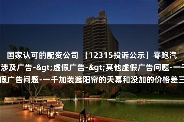 国家认可的配资公司 【12315投诉公示】零跑汽车新增2件投诉公示，涉及广告->虚假广告->其他虚假广告问题-一千加装遮阳帘的天幕和没加的价格差三千二百多等