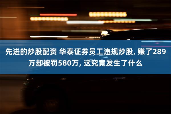 先进的炒股配资 华泰证券员工违规炒股, 赚了289万却被罚580万, 这究竟发生了什么