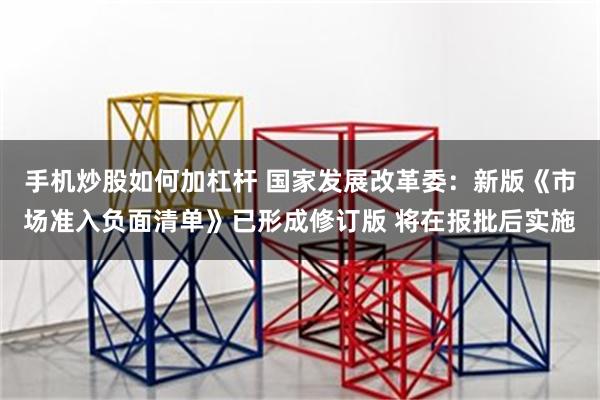 手机炒股如何加杠杆 国家发展改革委：新版《市场准入负面清单》已形成修订版 将在报批后实施