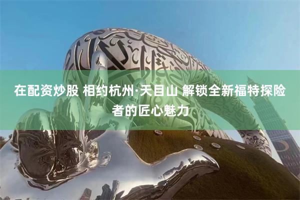 在配资炒股 相约杭州·天目山 解锁全新福特探险者的匠心魅力