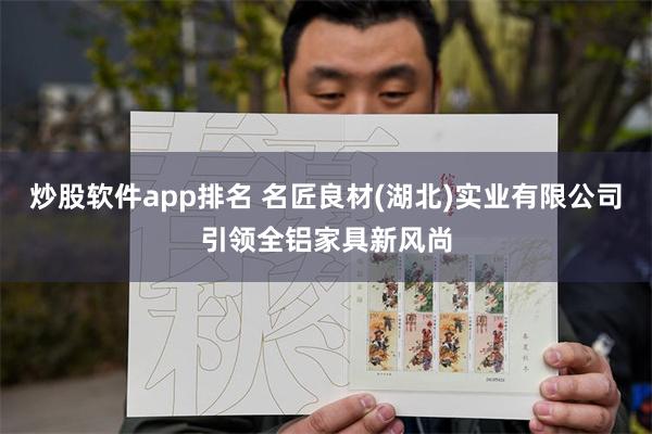 炒股软件app排名 名匠良材(湖北)实业有限公司引领全铝家具新风尚