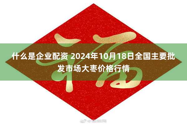 什么是企业配资 2024年10月18日全国主要批发市场大枣价格行情