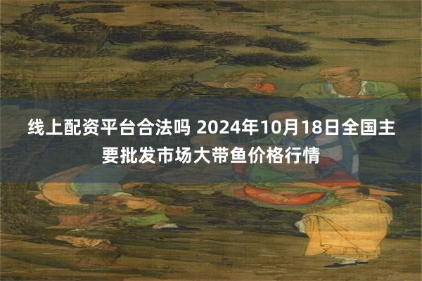 线上配资平台合法吗 2024年10月18日全国主要批发市场大带鱼价格行情