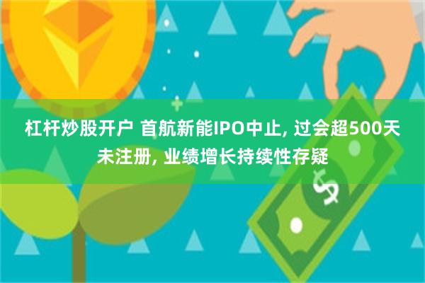 杠杆炒股开户 首航新能IPO中止, 过会超500天未注册, 业绩增长持续性存疑