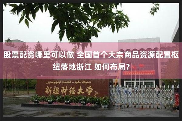 股票配资哪里可以做 全国首个大宗商品资源配置枢纽落地浙江 如何布局？