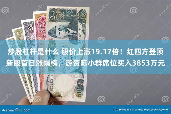 炒股杠杆是什么 股价上涨19.17倍！红四方登顶新股首日涨幅榜，游资陈小群席位买入3853万元