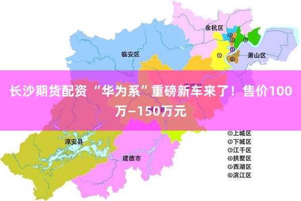 长沙期货配资 “华为系”重磅新车来了！售价100万—150万元