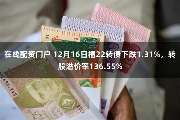 在线配资门户 12月16日福22转债下跌1.31%，转股溢价率136.55%