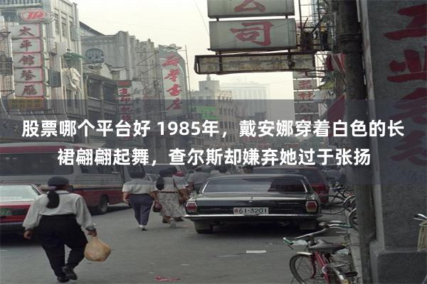 股票哪个平台好 1985年，戴安娜穿着白色的长裙翩翩起舞，查尔斯却嫌弃她过于张扬