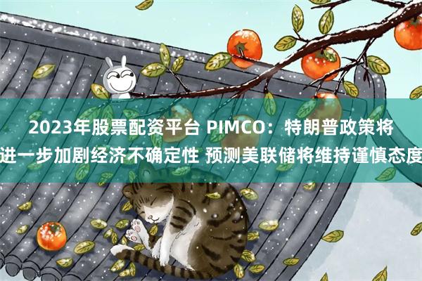 2023年股票配资平台 PIMCO：特朗普政策将进一步加剧经济不确定性 预测美联储将维持谨慎态度