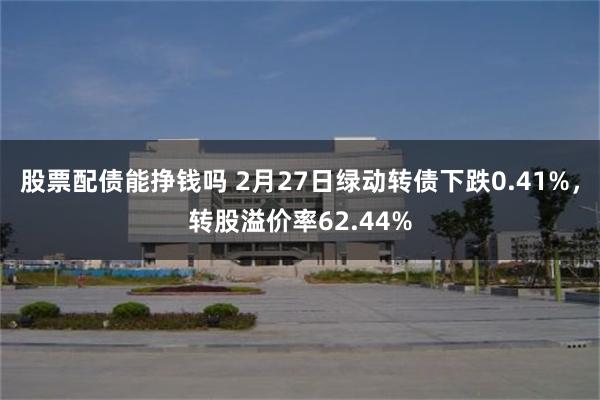 股票配债能挣钱吗 2月27日绿动转债下跌0.41%，转股溢价率62.44%