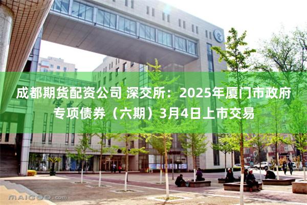 成都期货配资公司 深交所：2025年厦门市政府专项债券（六期）3月4日上市交易