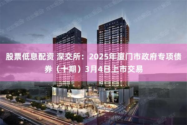 股票低息配资 深交所：2025年厦门市政府专项债券（十期）3月4日上市交易